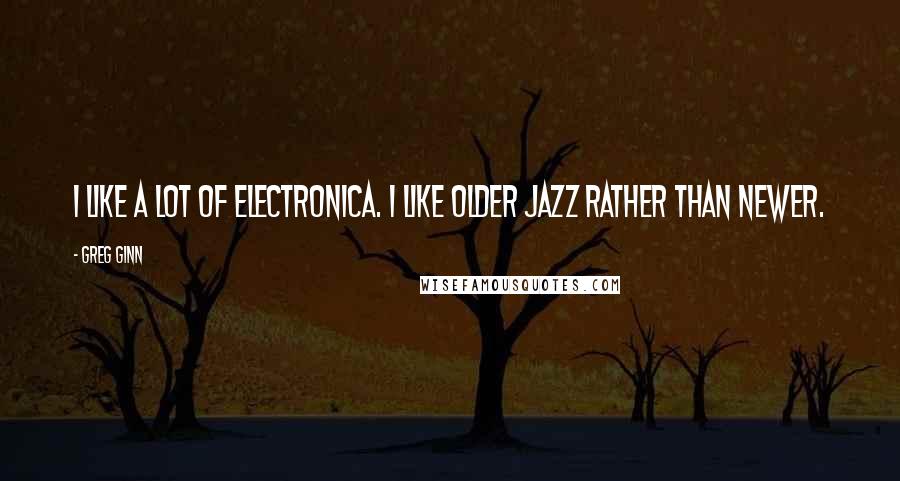 Greg Ginn Quotes: I like a lot of electronica. I like older jazz rather than newer.