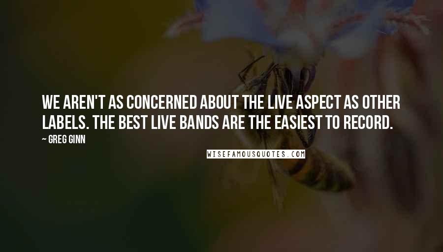 Greg Ginn Quotes: We aren't as concerned about the live aspect as other labels. The best live bands are the easiest to record.