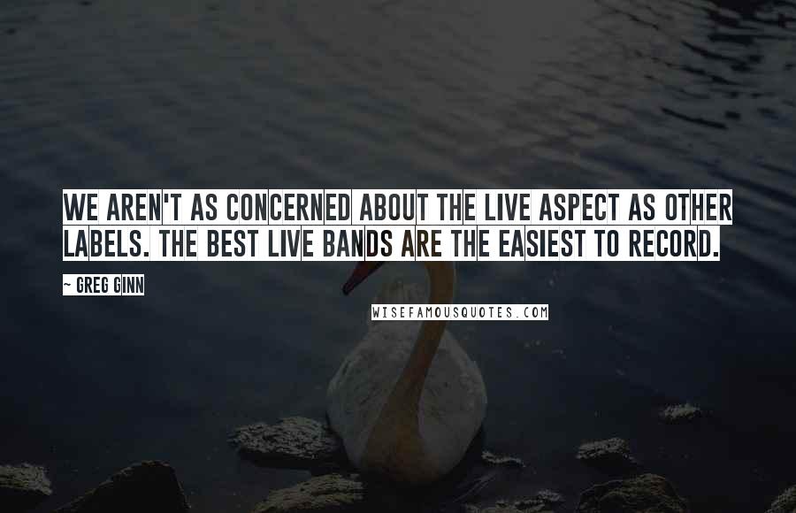 Greg Ginn Quotes: We aren't as concerned about the live aspect as other labels. The best live bands are the easiest to record.