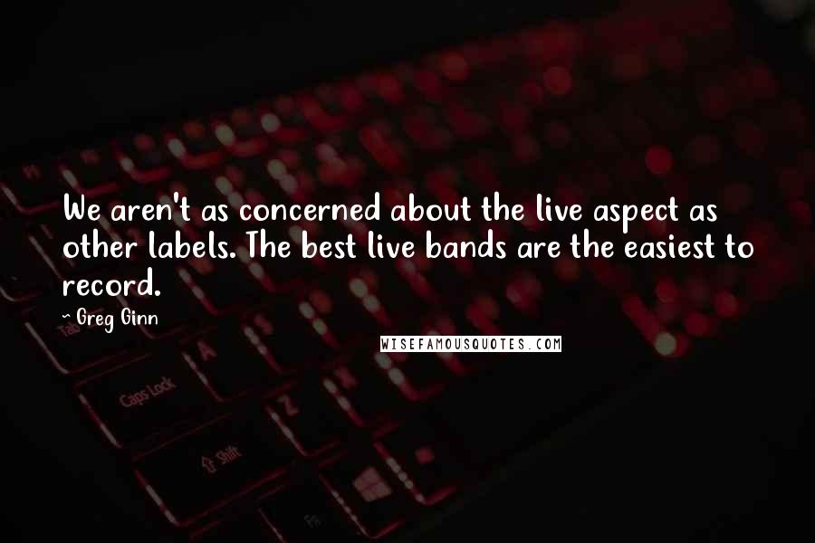 Greg Ginn Quotes: We aren't as concerned about the live aspect as other labels. The best live bands are the easiest to record.