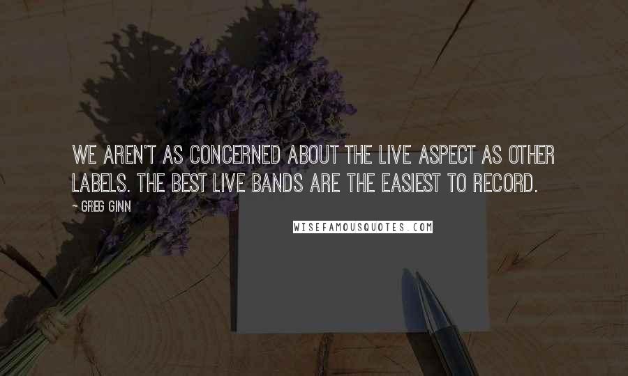 Greg Ginn Quotes: We aren't as concerned about the live aspect as other labels. The best live bands are the easiest to record.