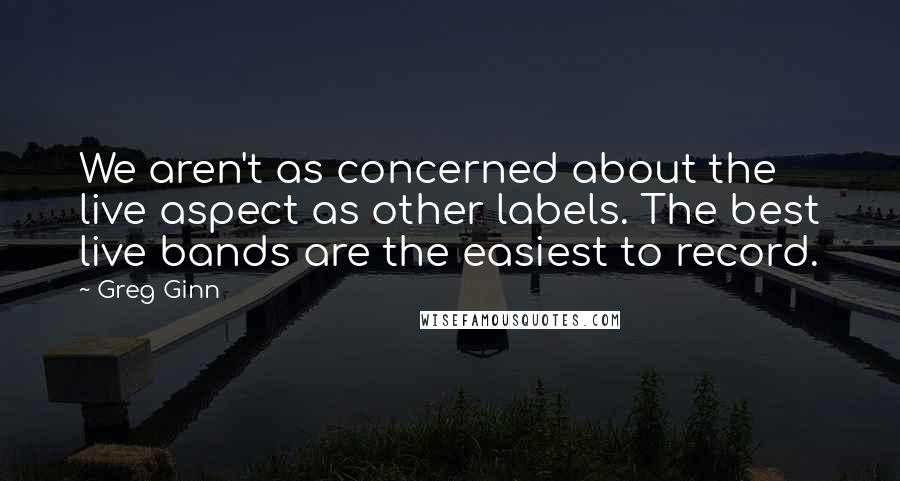 Greg Ginn Quotes: We aren't as concerned about the live aspect as other labels. The best live bands are the easiest to record.