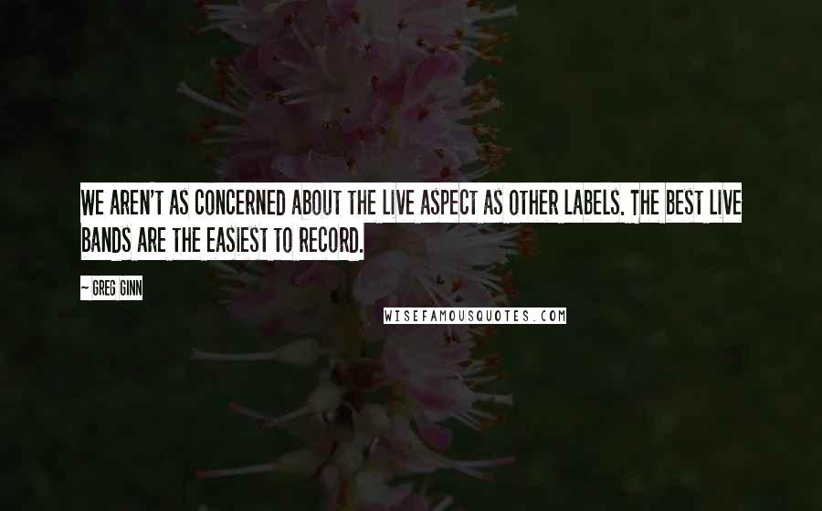 Greg Ginn Quotes: We aren't as concerned about the live aspect as other labels. The best live bands are the easiest to record.