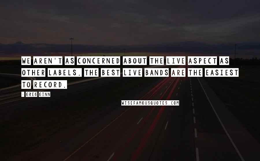 Greg Ginn Quotes: We aren't as concerned about the live aspect as other labels. The best live bands are the easiest to record.