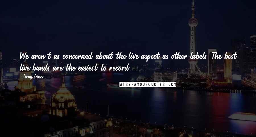 Greg Ginn Quotes: We aren't as concerned about the live aspect as other labels. The best live bands are the easiest to record.