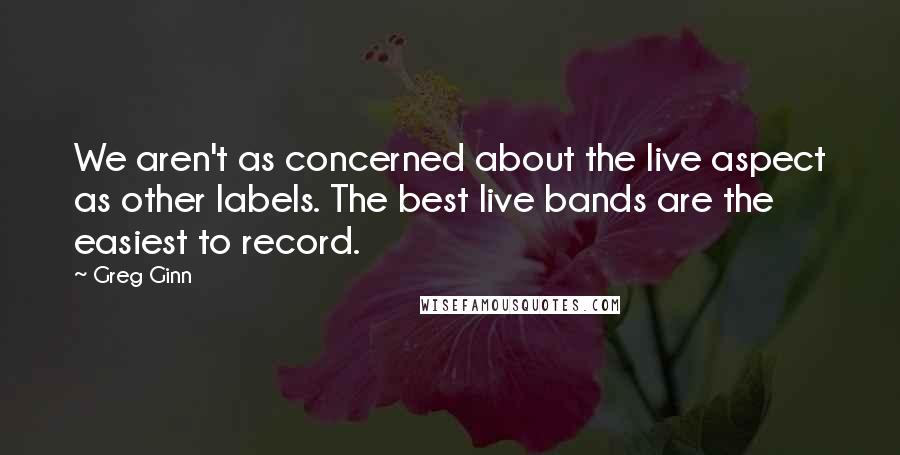 Greg Ginn Quotes: We aren't as concerned about the live aspect as other labels. The best live bands are the easiest to record.