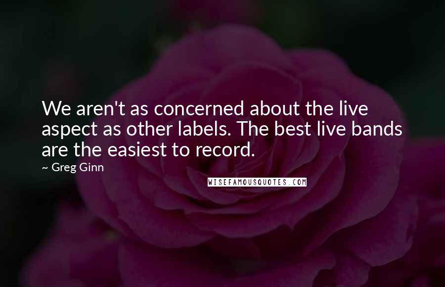 Greg Ginn Quotes: We aren't as concerned about the live aspect as other labels. The best live bands are the easiest to record.