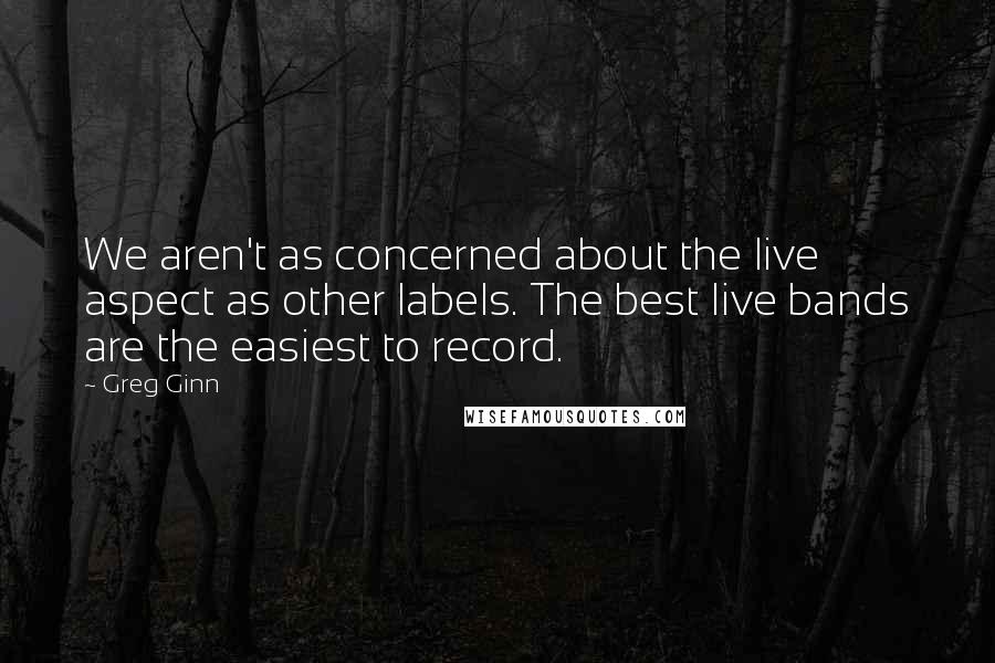 Greg Ginn Quotes: We aren't as concerned about the live aspect as other labels. The best live bands are the easiest to record.