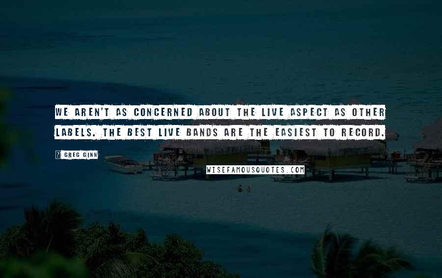 Greg Ginn Quotes: We aren't as concerned about the live aspect as other labels. The best live bands are the easiest to record.