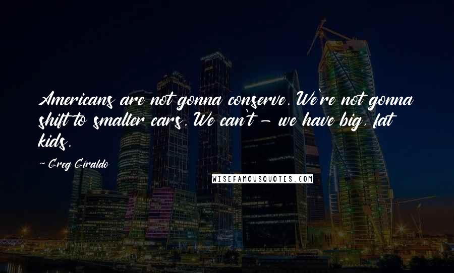 Greg Giraldo Quotes: Americans are not gonna conserve. We're not gonna shift to smaller cars. We can't - we have big, fat kids.