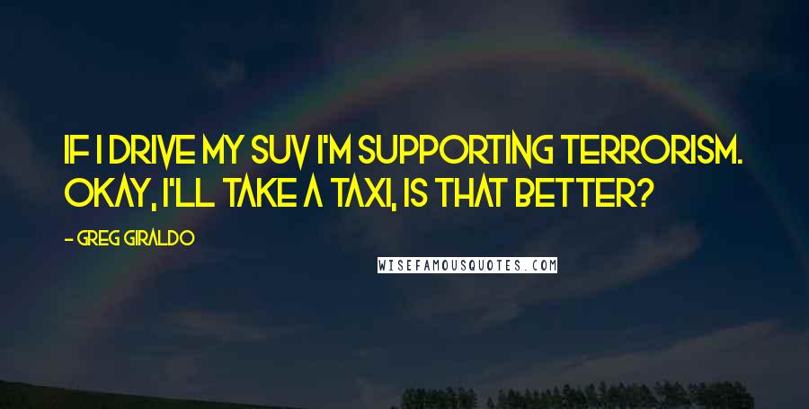 Greg Giraldo Quotes: If I drive my SUV I'm supporting terrorism. Okay, I'll take a taxi, Is that better?