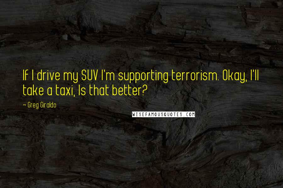 Greg Giraldo Quotes: If I drive my SUV I'm supporting terrorism. Okay, I'll take a taxi, Is that better?
