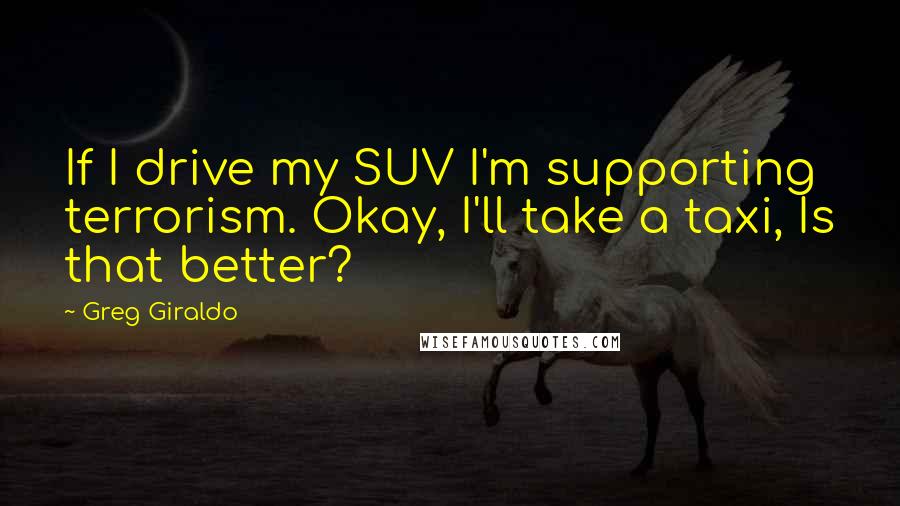 Greg Giraldo Quotes: If I drive my SUV I'm supporting terrorism. Okay, I'll take a taxi, Is that better?