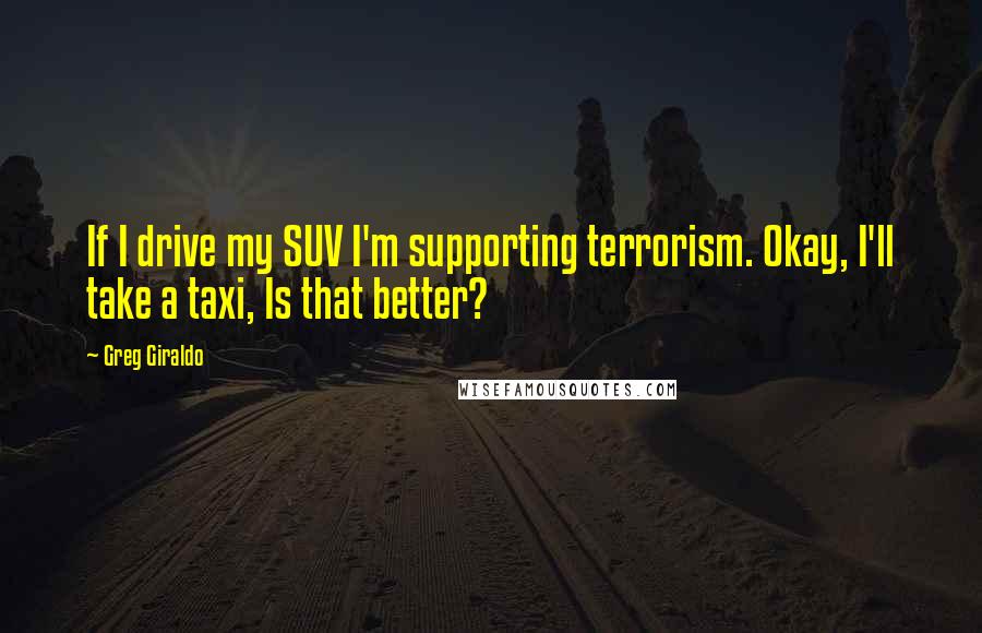 Greg Giraldo Quotes: If I drive my SUV I'm supporting terrorism. Okay, I'll take a taxi, Is that better?