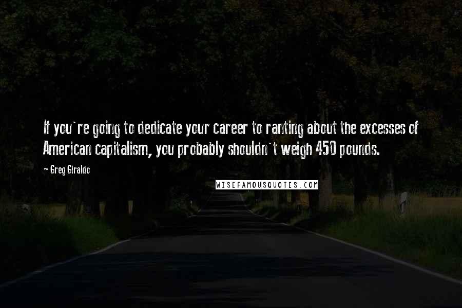 Greg Giraldo Quotes: If you're going to dedicate your career to ranting about the excesses of American capitalism, you probably shouldn't weigh 450 pounds.