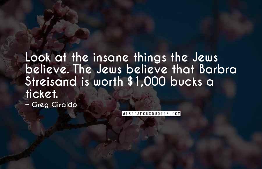 Greg Giraldo Quotes: Look at the insane things the Jews believe. The Jews believe that Barbra Streisand is worth $1,000 bucks a ticket.