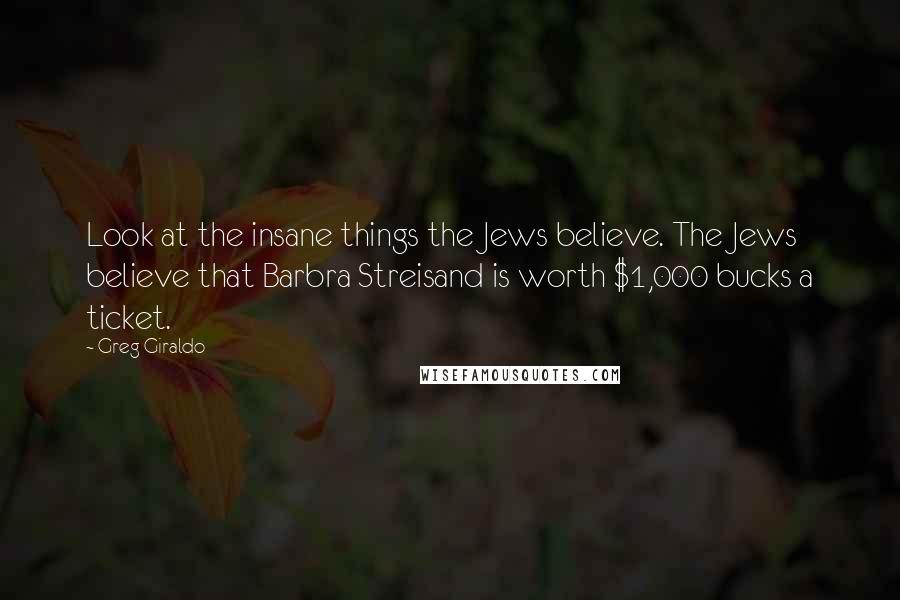 Greg Giraldo Quotes: Look at the insane things the Jews believe. The Jews believe that Barbra Streisand is worth $1,000 bucks a ticket.