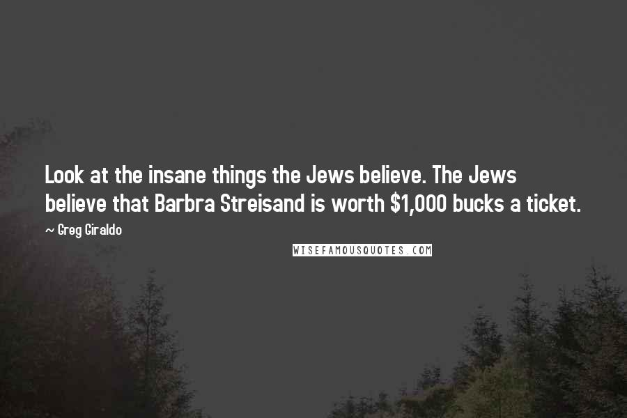 Greg Giraldo Quotes: Look at the insane things the Jews believe. The Jews believe that Barbra Streisand is worth $1,000 bucks a ticket.
