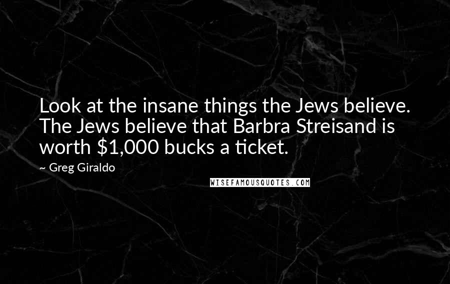 Greg Giraldo Quotes: Look at the insane things the Jews believe. The Jews believe that Barbra Streisand is worth $1,000 bucks a ticket.