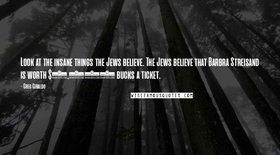 Greg Giraldo Quotes: Look at the insane things the Jews believe. The Jews believe that Barbra Streisand is worth $1,000 bucks a ticket.