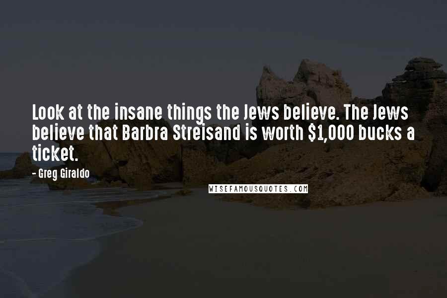 Greg Giraldo Quotes: Look at the insane things the Jews believe. The Jews believe that Barbra Streisand is worth $1,000 bucks a ticket.