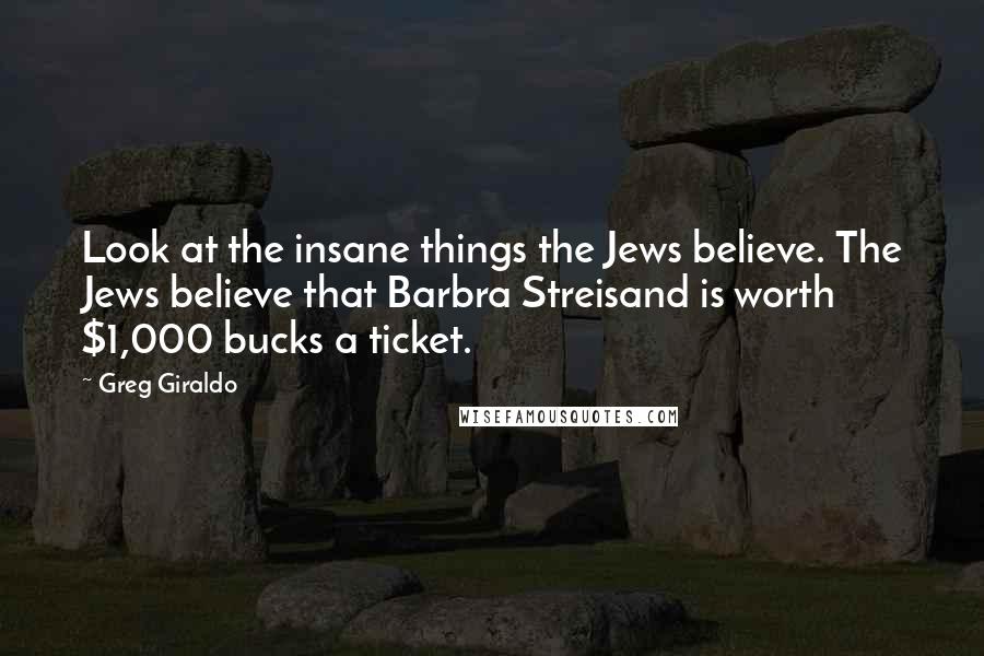Greg Giraldo Quotes: Look at the insane things the Jews believe. The Jews believe that Barbra Streisand is worth $1,000 bucks a ticket.