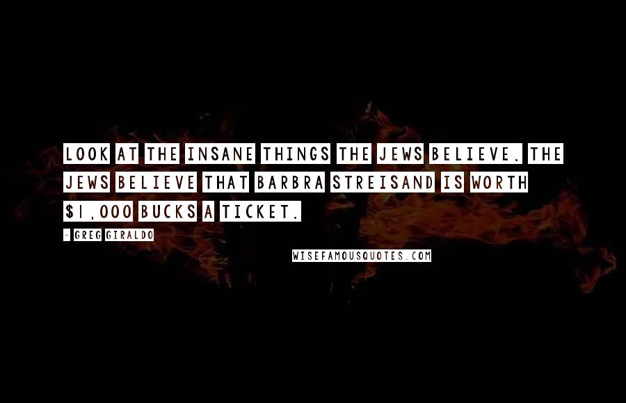 Greg Giraldo Quotes: Look at the insane things the Jews believe. The Jews believe that Barbra Streisand is worth $1,000 bucks a ticket.