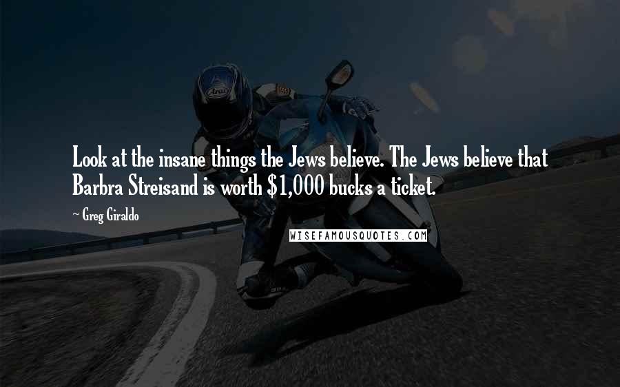 Greg Giraldo Quotes: Look at the insane things the Jews believe. The Jews believe that Barbra Streisand is worth $1,000 bucks a ticket.