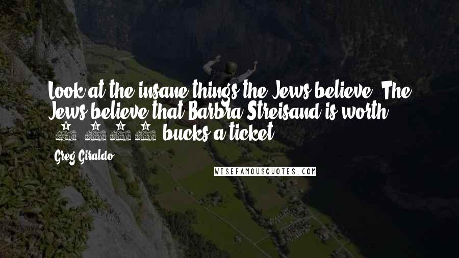 Greg Giraldo Quotes: Look at the insane things the Jews believe. The Jews believe that Barbra Streisand is worth $1,000 bucks a ticket.