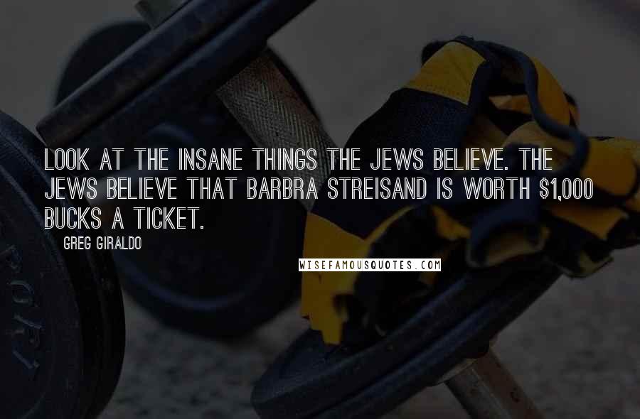 Greg Giraldo Quotes: Look at the insane things the Jews believe. The Jews believe that Barbra Streisand is worth $1,000 bucks a ticket.