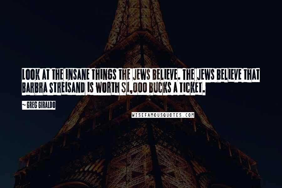 Greg Giraldo Quotes: Look at the insane things the Jews believe. The Jews believe that Barbra Streisand is worth $1,000 bucks a ticket.