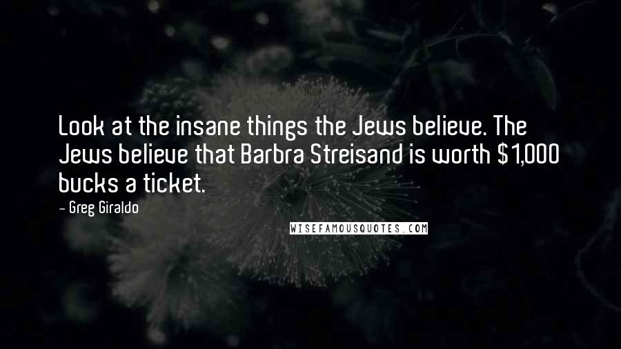 Greg Giraldo Quotes: Look at the insane things the Jews believe. The Jews believe that Barbra Streisand is worth $1,000 bucks a ticket.