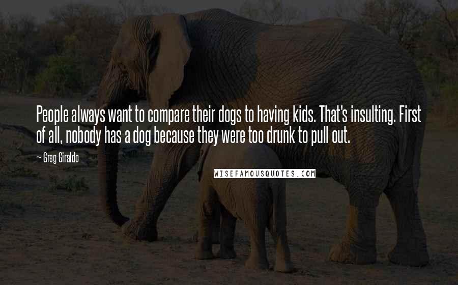 Greg Giraldo Quotes: People always want to compare their dogs to having kids. That's insulting. First of all, nobody has a dog because they were too drunk to pull out.