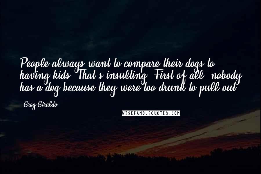 Greg Giraldo Quotes: People always want to compare their dogs to having kids. That's insulting. First of all, nobody has a dog because they were too drunk to pull out.