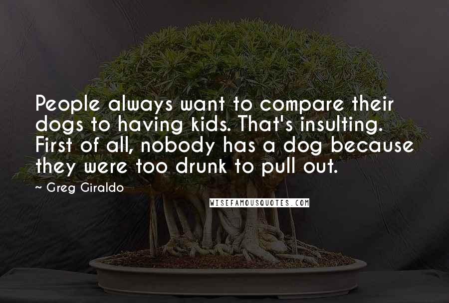 Greg Giraldo Quotes: People always want to compare their dogs to having kids. That's insulting. First of all, nobody has a dog because they were too drunk to pull out.