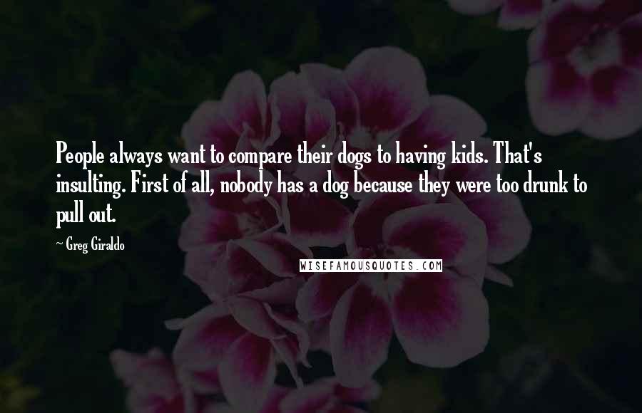 Greg Giraldo Quotes: People always want to compare their dogs to having kids. That's insulting. First of all, nobody has a dog because they were too drunk to pull out.