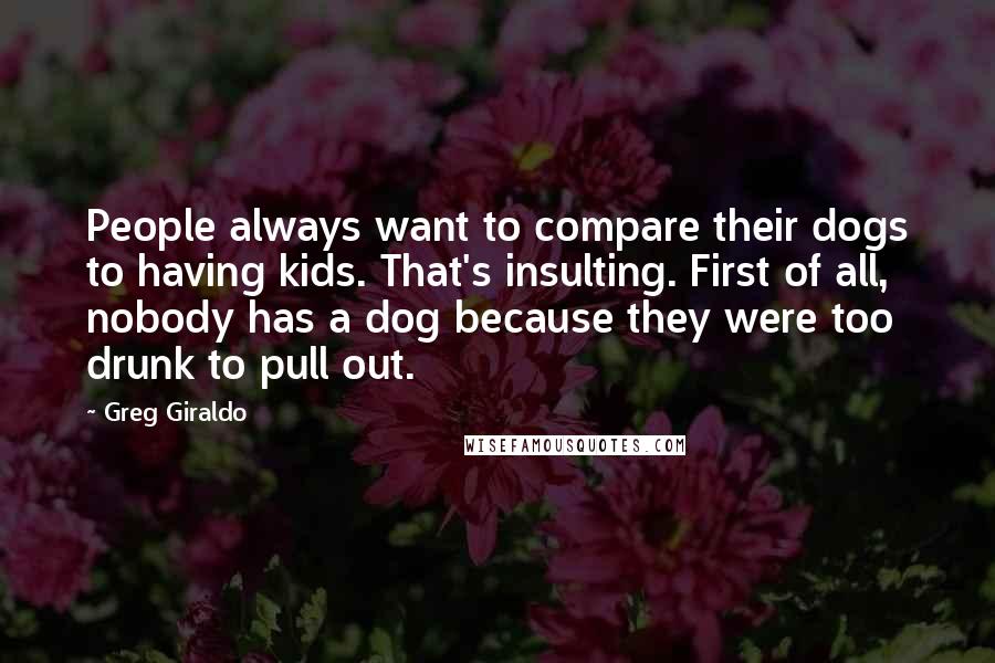 Greg Giraldo Quotes: People always want to compare their dogs to having kids. That's insulting. First of all, nobody has a dog because they were too drunk to pull out.