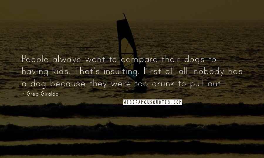 Greg Giraldo Quotes: People always want to compare their dogs to having kids. That's insulting. First of all, nobody has a dog because they were too drunk to pull out.