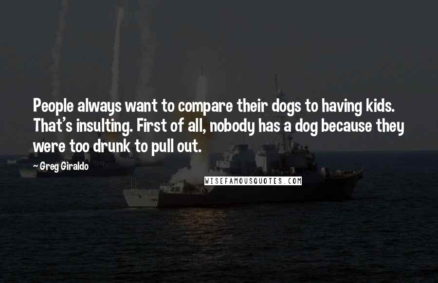 Greg Giraldo Quotes: People always want to compare their dogs to having kids. That's insulting. First of all, nobody has a dog because they were too drunk to pull out.