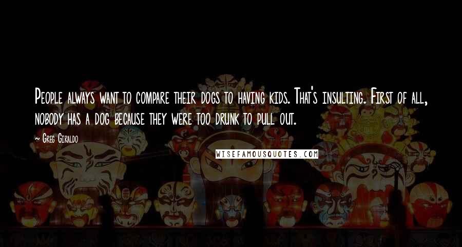 Greg Giraldo Quotes: People always want to compare their dogs to having kids. That's insulting. First of all, nobody has a dog because they were too drunk to pull out.