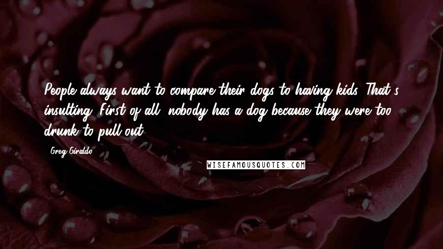 Greg Giraldo Quotes: People always want to compare their dogs to having kids. That's insulting. First of all, nobody has a dog because they were too drunk to pull out.