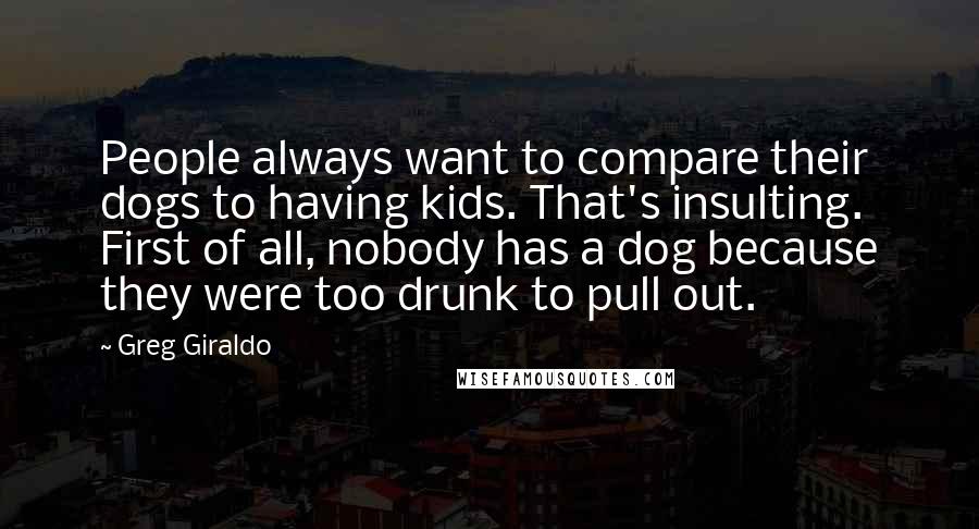 Greg Giraldo Quotes: People always want to compare their dogs to having kids. That's insulting. First of all, nobody has a dog because they were too drunk to pull out.