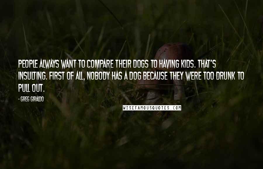 Greg Giraldo Quotes: People always want to compare their dogs to having kids. That's insulting. First of all, nobody has a dog because they were too drunk to pull out.