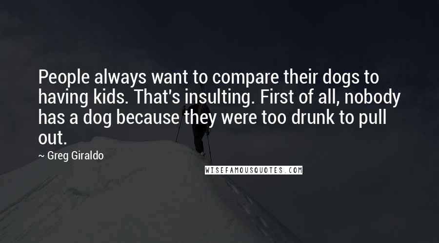 Greg Giraldo Quotes: People always want to compare their dogs to having kids. That's insulting. First of all, nobody has a dog because they were too drunk to pull out.