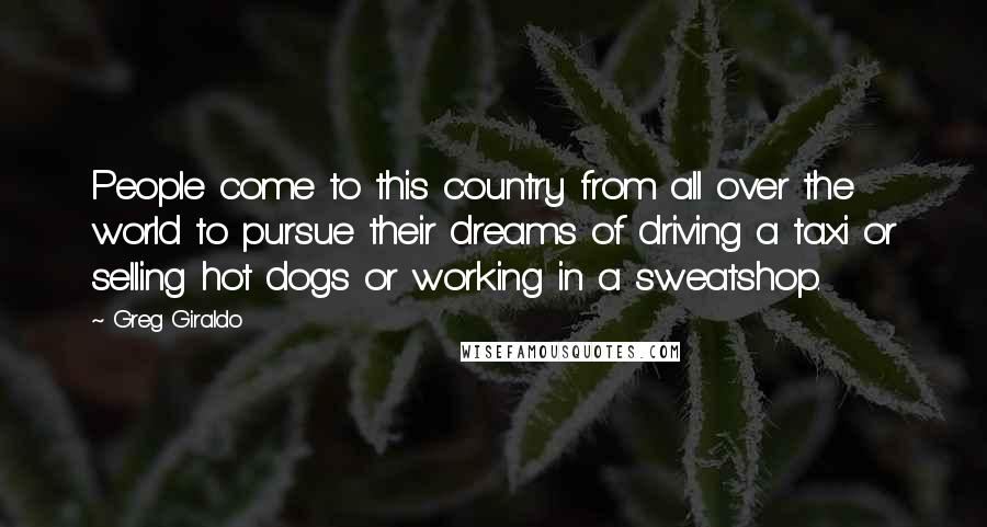 Greg Giraldo Quotes: People come to this country from all over the world to pursue their dreams of driving a taxi or selling hot dogs or working in a sweatshop.