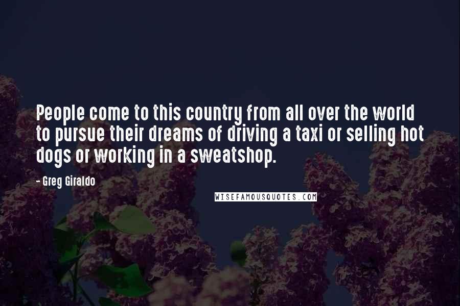 Greg Giraldo Quotes: People come to this country from all over the world to pursue their dreams of driving a taxi or selling hot dogs or working in a sweatshop.