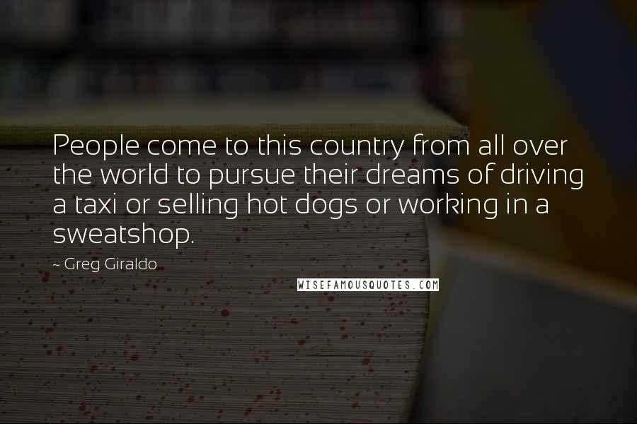 Greg Giraldo Quotes: People come to this country from all over the world to pursue their dreams of driving a taxi or selling hot dogs or working in a sweatshop.