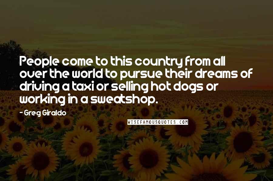Greg Giraldo Quotes: People come to this country from all over the world to pursue their dreams of driving a taxi or selling hot dogs or working in a sweatshop.