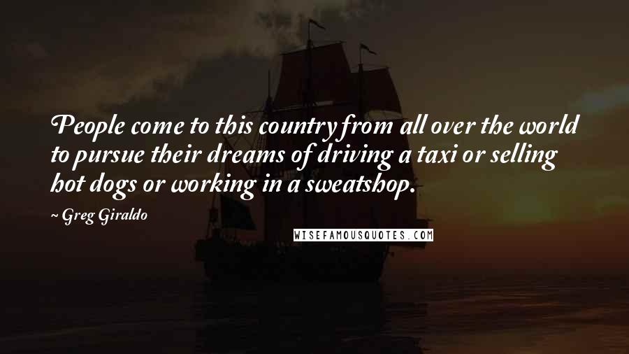 Greg Giraldo Quotes: People come to this country from all over the world to pursue their dreams of driving a taxi or selling hot dogs or working in a sweatshop.