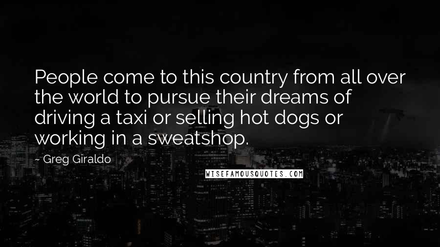 Greg Giraldo Quotes: People come to this country from all over the world to pursue their dreams of driving a taxi or selling hot dogs or working in a sweatshop.